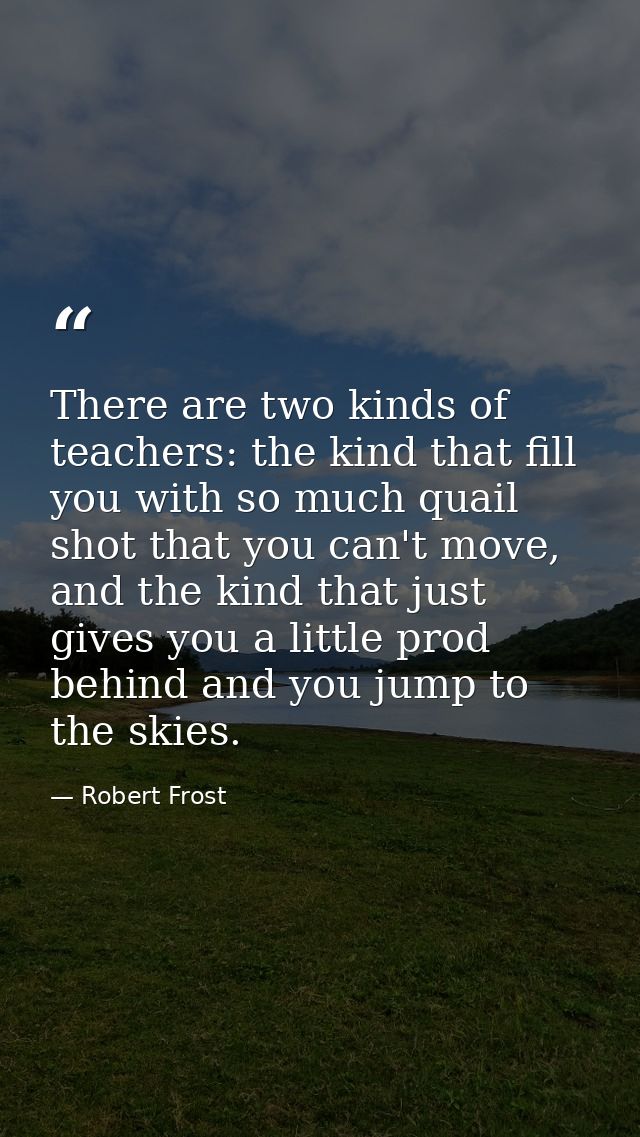 There are two kinds of teachers: the kind that fill you with so much quail shot that you can't move, and the kind that j — Robert Frost