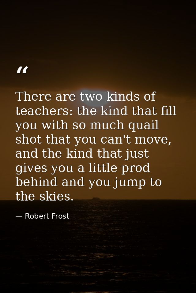There are two kinds of teachers: the kind that fill you with so much quail shot that you can't move, and the kind that j — Robert Frost