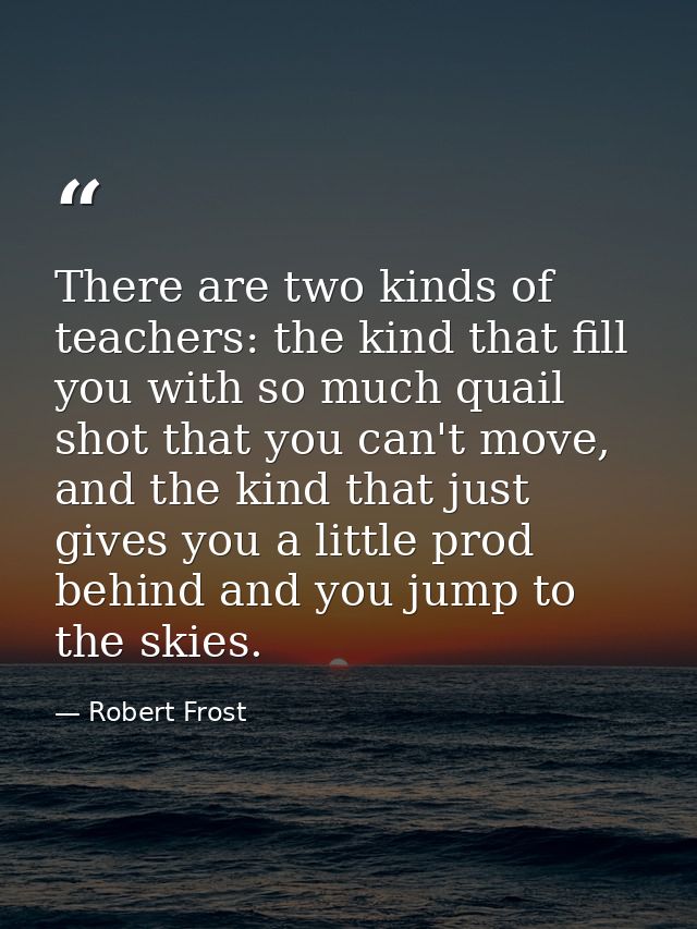 There are two kinds of teachers: the kind that fill you with so much quail shot that you can't move, and the kind that j — Robert Frost