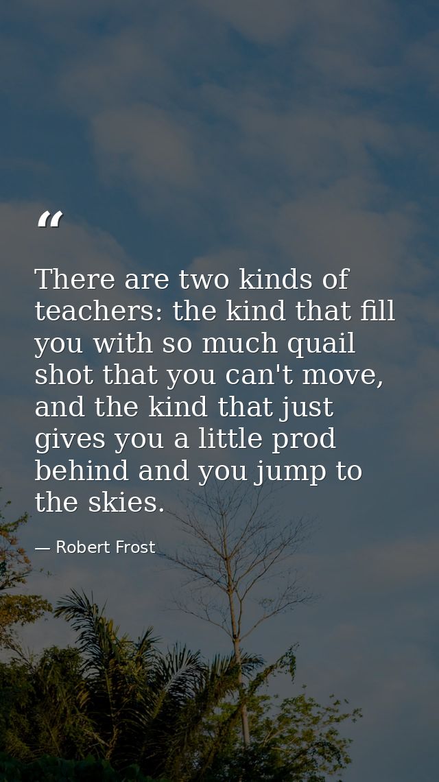 There are two kinds of teachers: the kind that fill you with so much quail shot that you can't move, and the kind that j — Robert Frost
