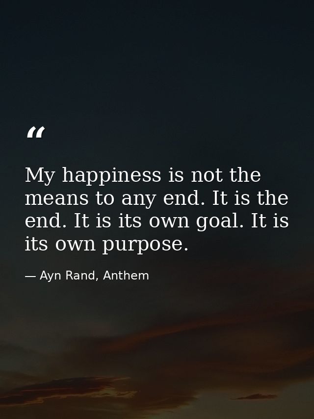 My happiness is not the means to any end. It is the end. It is its own goal. It is its own purpose. — Ayn Rand, Anthem