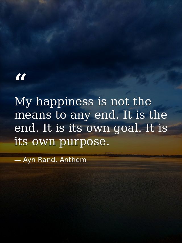 My happiness is not the means to any end. It is the end. It is its own goal. It is its own purpose. — Ayn Rand, Anthem