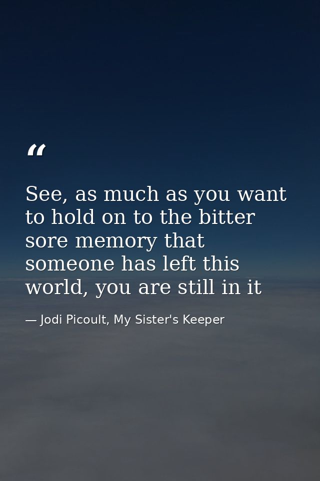 See, as much as you want to hold on to the bitter sore memory that someone has left this world, you are still in it — Jodi Picoult, My Sister's Keeper