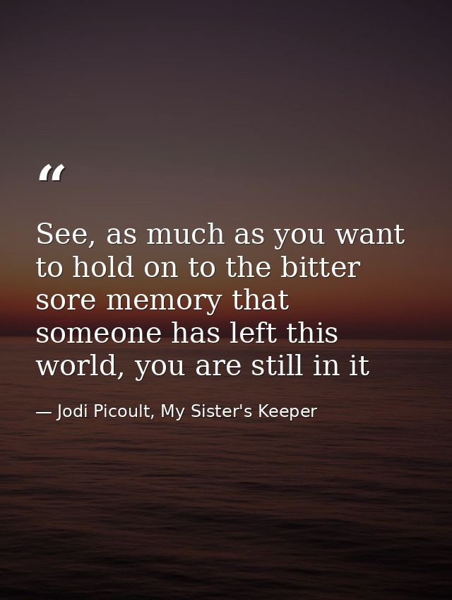 See, as much as you want to hold on to the bitter sore memory that someone has left this world, you are still in it — Jodi Picoult, My Sister's Keeper