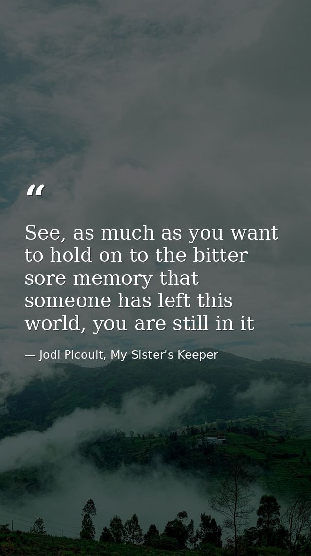 See, as much as you want to hold on to the bitter sore memory that someone has left this world, you are still in it — Jodi Picoult, My Sister's Keeper