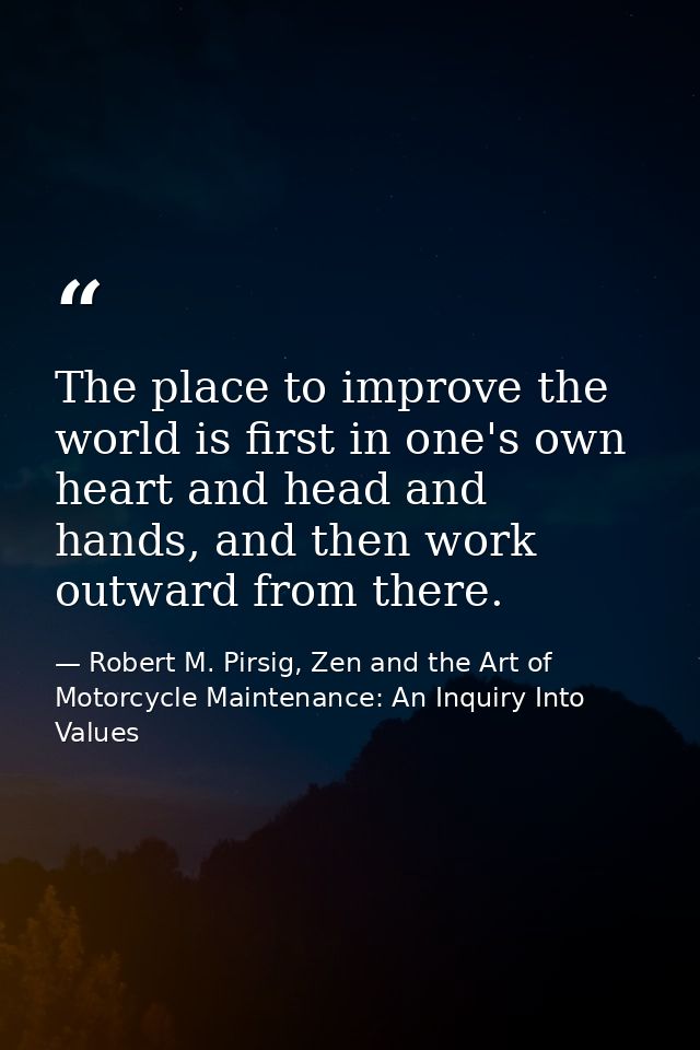 The place to improve the world is first in one's own heart and head and hands, and then work outward from there. — Robert M. Pirsig, Zen and the Art of Motorcycle Maintenance: An Inquiry Into Values