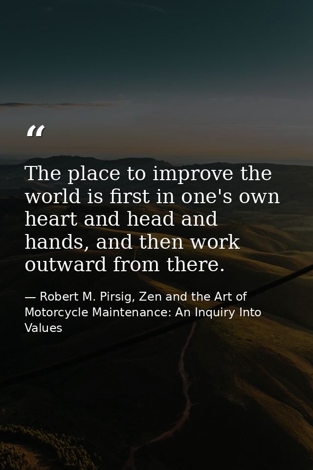 The place to improve the world is first in one's own heart and head and hands, and then work outward from there. — Robert M. Pirsig, Zen and the Art of Motorcycle Maintenance: An Inquiry Into Values