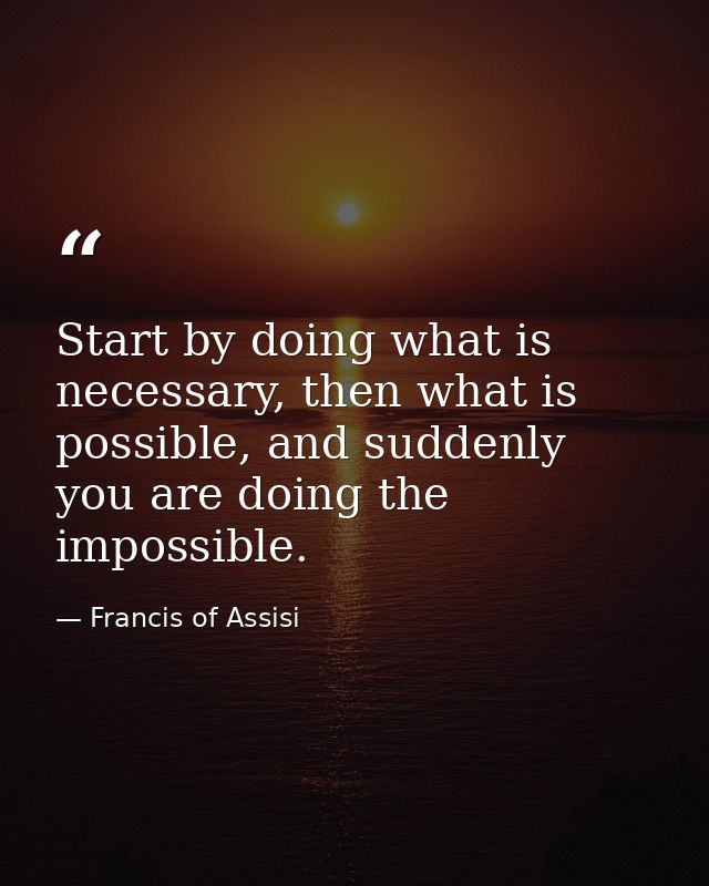 Start by doing what is necessary, then what is possible, and suddenly you are doing the impossible. — Francis of Assisi