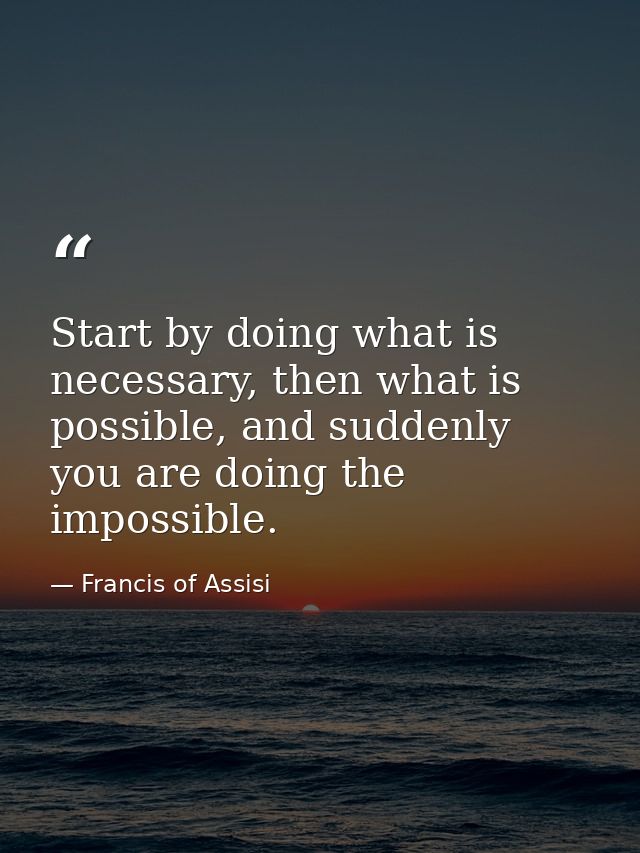 Start by doing what is necessary, then what is possible, and suddenly you are doing the impossible. — Francis of Assisi