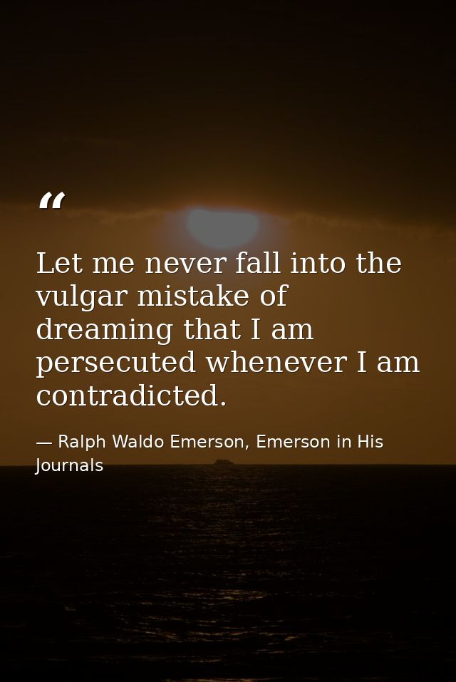 Let me never fall into the vulgar mistake of dreaming that I am persecuted whenever I am contradicted. — Ralph Waldo Emerson, Emerson in His Journals