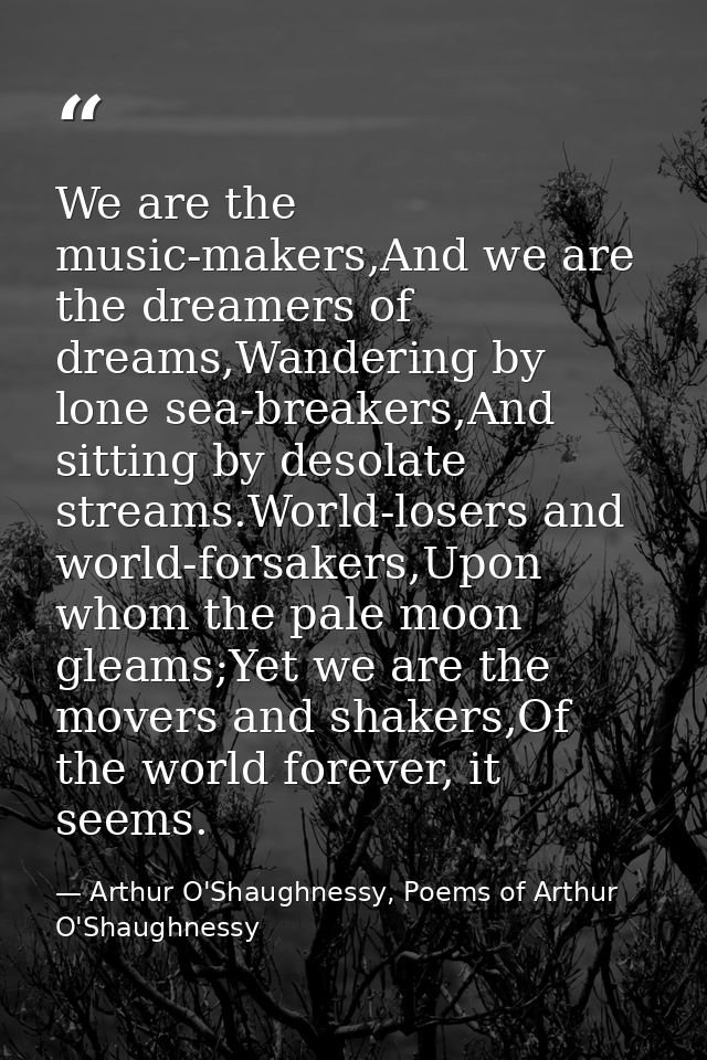 We are the music-makers,And we are the dreamers of dreams,Wandering by lone sea-breakers,And sitting by desolate streams — Arthur O'Shaughnessy, Poems of Arthur O'Shaughnessy