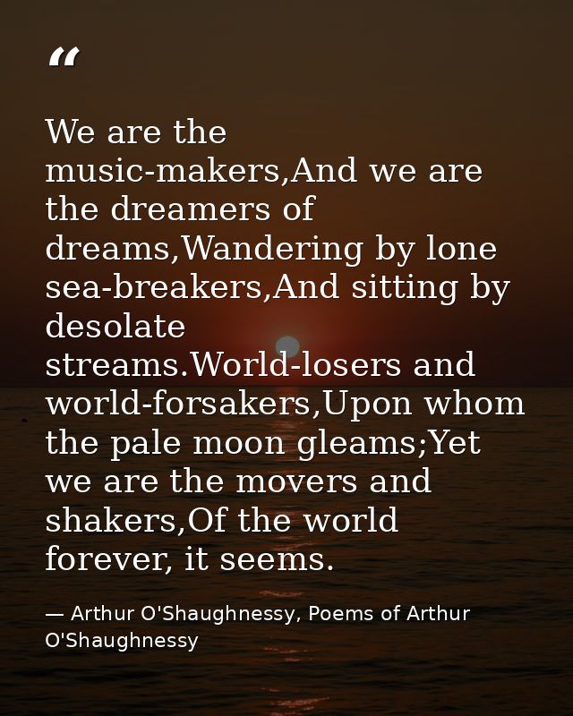 We are the music-makers,And we are the dreamers of dreams,Wandering by lone sea-breakers,And sitting by desolate streams — Arthur O'Shaughnessy, Poems of Arthur O'Shaughnessy