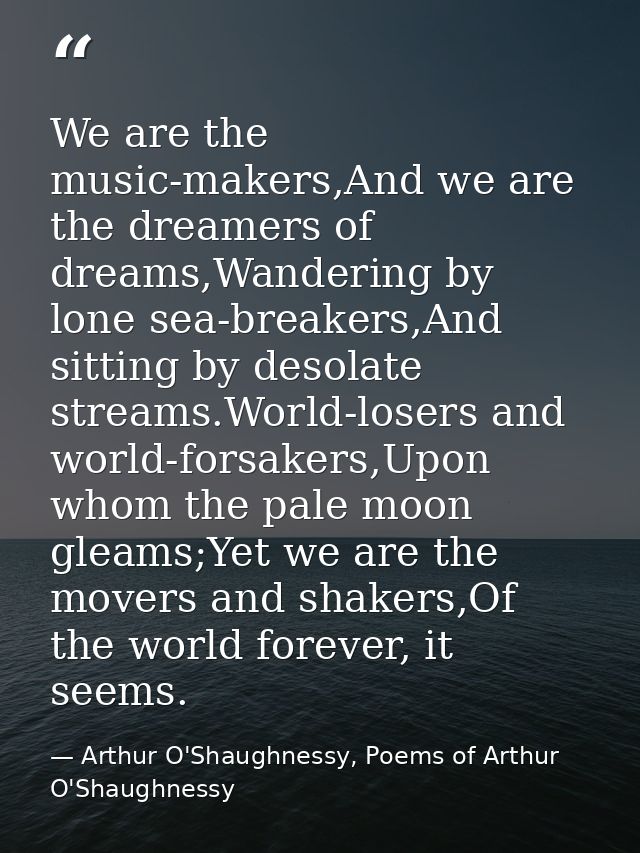 We are the music-makers,And we are the dreamers of dreams,Wandering by lone sea-breakers,And sitting by desolate streams — Arthur O'Shaughnessy, Poems of Arthur O'Shaughnessy