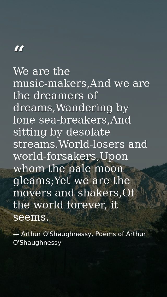 We are the music-makers,And we are the dreamers of dreams,Wandering by lone sea-breakers,And sitting by desolate streams — Arthur O'Shaughnessy, Poems of Arthur O'Shaughnessy