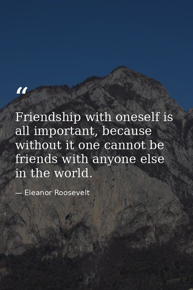 Friendship with oneself is all important, because without it one cannot be friends with anyone else in the world. — Eleanor Roosevelt