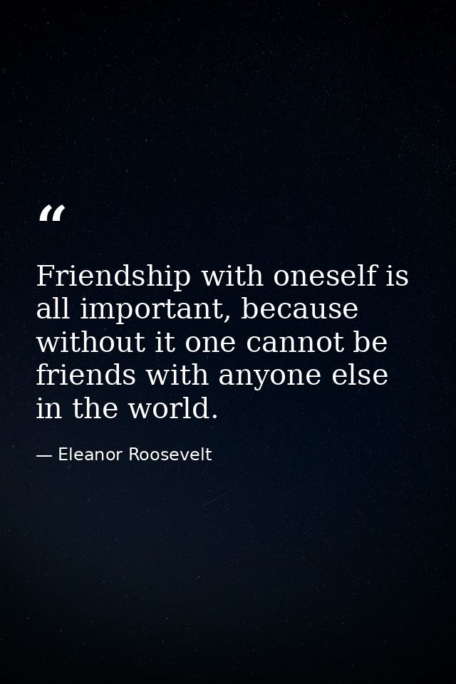 Friendship with oneself is all important, because without it one cannot be friends with anyone else in the world. — Eleanor Roosevelt