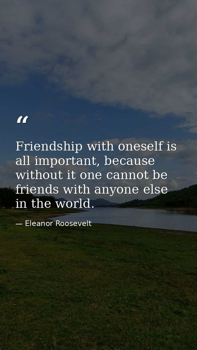 Friendship with oneself is all important, because without it one cannot be friends with anyone else in the world. — Eleanor Roosevelt