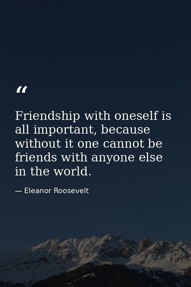 Friendship with oneself is all important, because without it one cannot be friends with anyone else in the world. — Eleanor Roosevelt