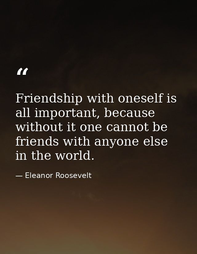 Friendship with oneself is all important, because without it one cannot be friends with anyone else in the world. — Eleanor Roosevelt