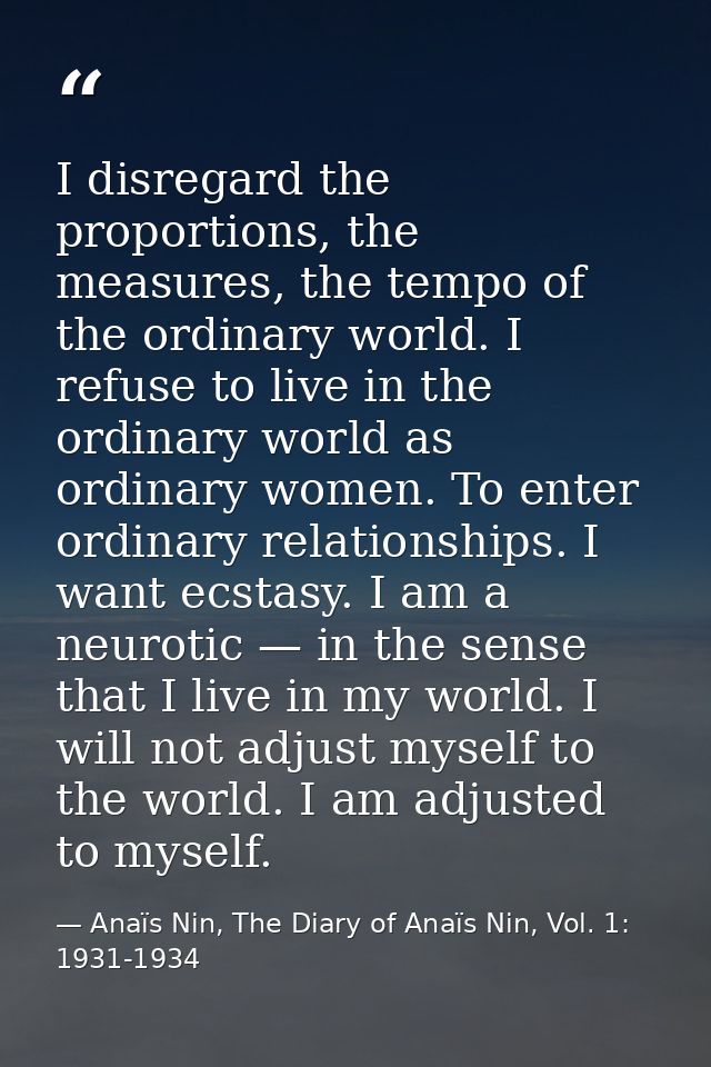 I disregard the proportions, the measures, the tempo of the ordinary world. I refuse to live in the ordinary world as or — Anaïs Nin, The Diary of Anaïs Nin, Vol. 1: 1931-1934