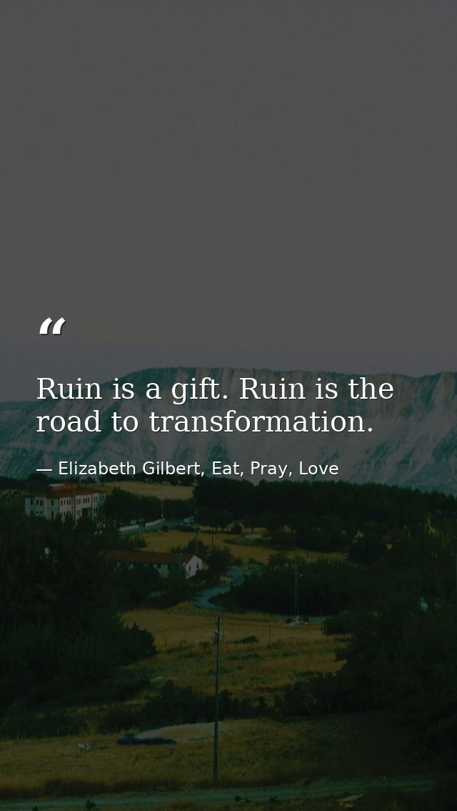 Ruin is a gift. Ruin is the road to transformation. — Elizabeth Gilbert, Eat, Pray, Love