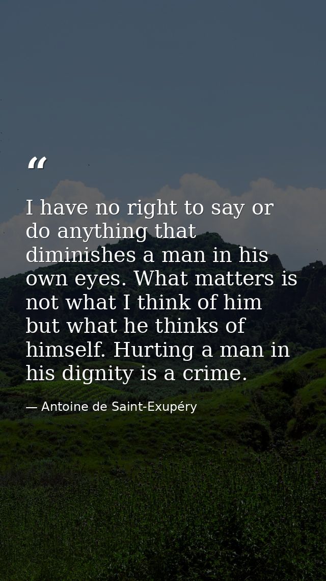 I have no right to say or do anything that diminishes a man in his own eyes. What matters is not what I think of him but — Antoine de Saint-Exupéry