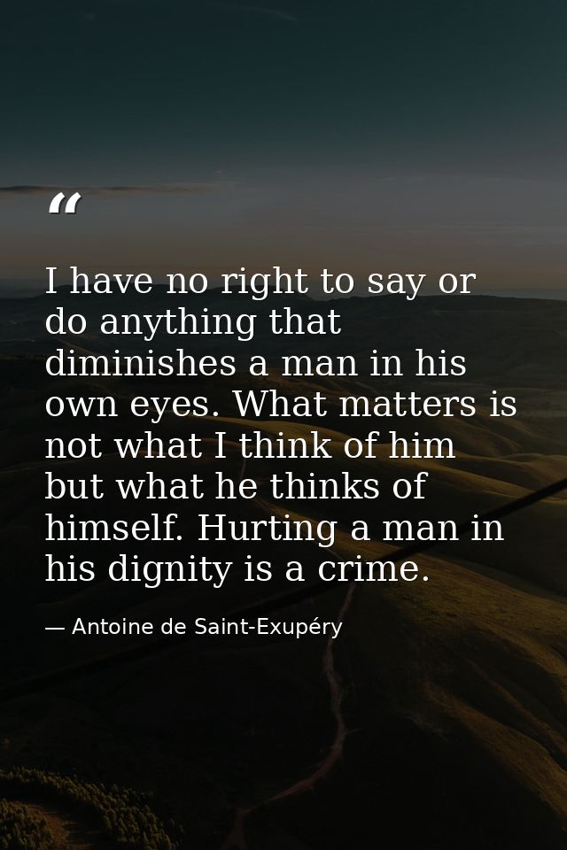 I have no right to say or do anything that diminishes a man in his own eyes. What matters is not what I think of him but — Antoine de Saint-Exupéry