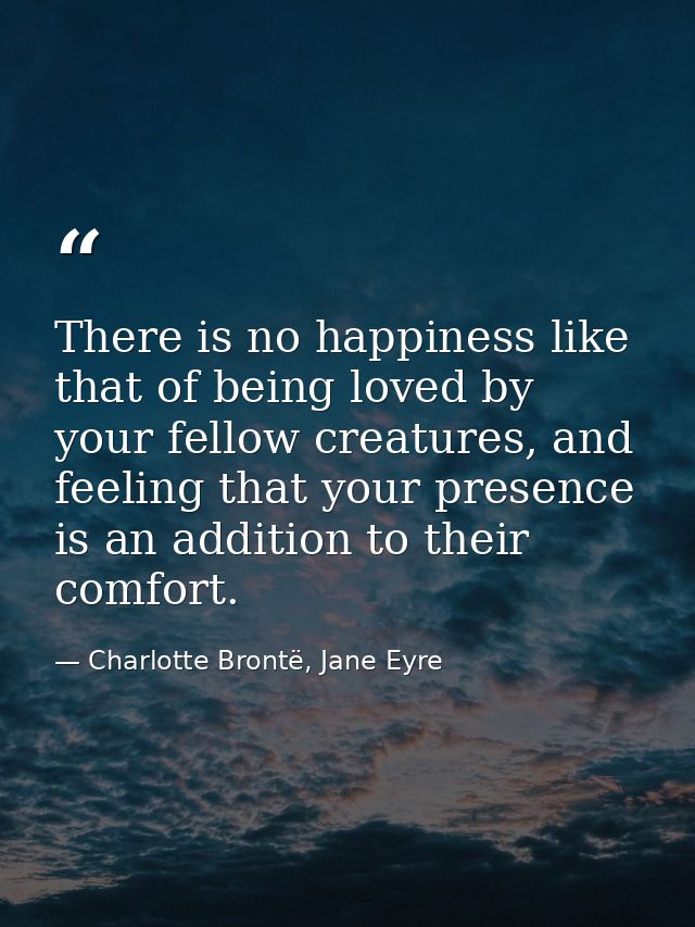 There is no happiness like that of being loved by your fellow creatures, and feeling that your presence is an addition t — Charlotte Brontë, Jane Eyre