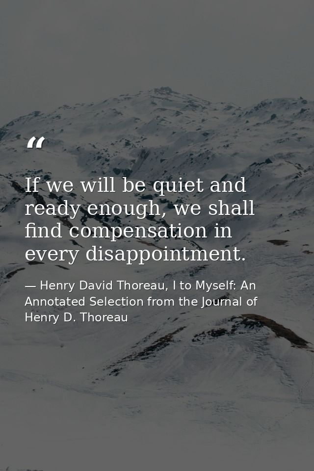 If we will be quiet and ready enough, we shall find compensation in every disappointment. — Henry David Thoreau, I to Myself: An Annotated Selection from the Journal of Henry D. Thoreau
