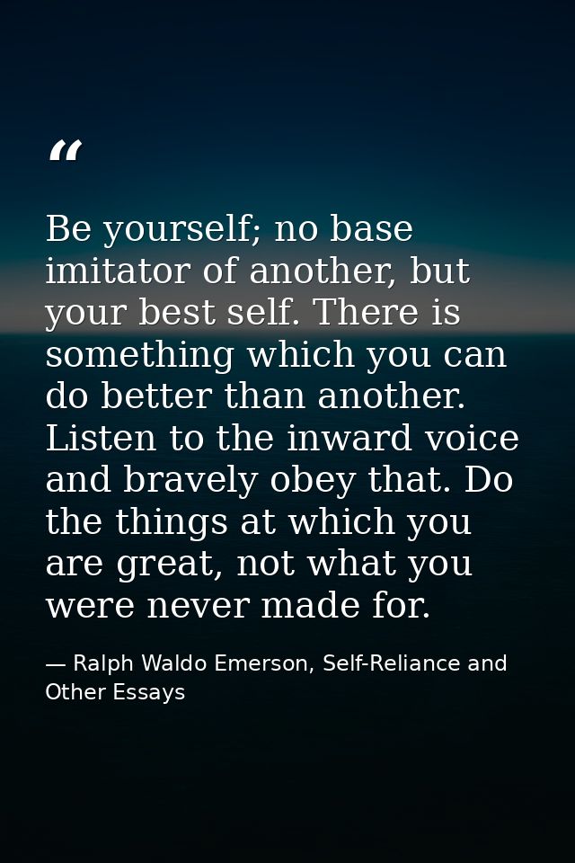 Be yourself; no base imitator of another, but your best self. There is something which you can do better than another. L — Ralph Waldo Emerson, Self-Reliance and Other Essays