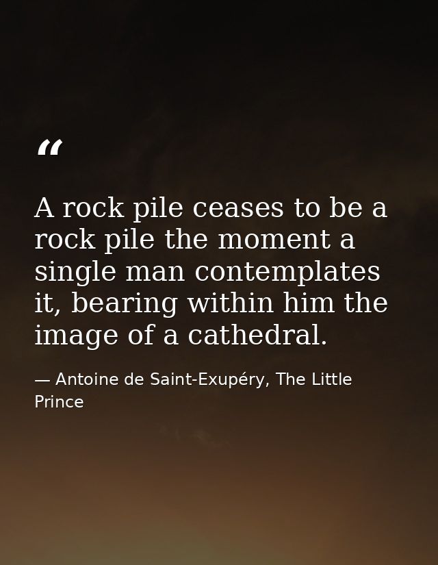 A rock pile ceases to be a rock pile the moment a single man contemplates it, bearing within him the image of a cathedra — Antoine de Saint-Exupéry, The Little Prince
