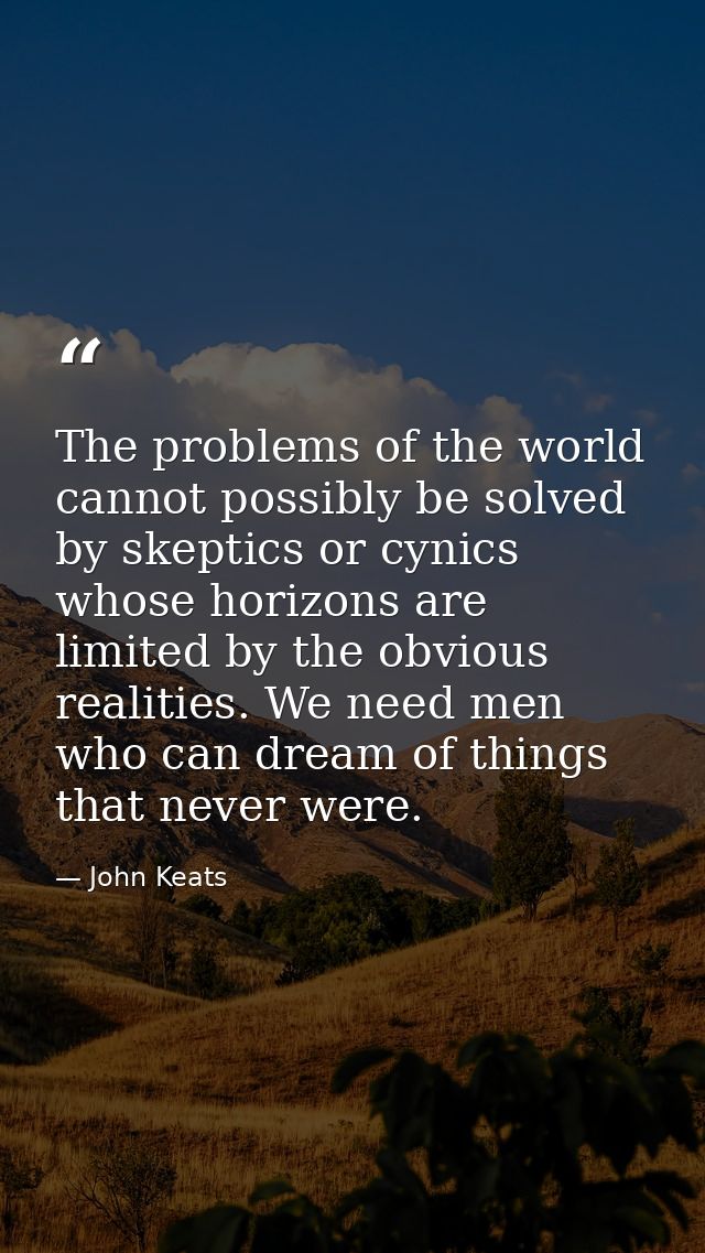 The problems of the world cannot possibly be solved by skeptics or cynics whose horizons are limited by the obvious real — John Keats