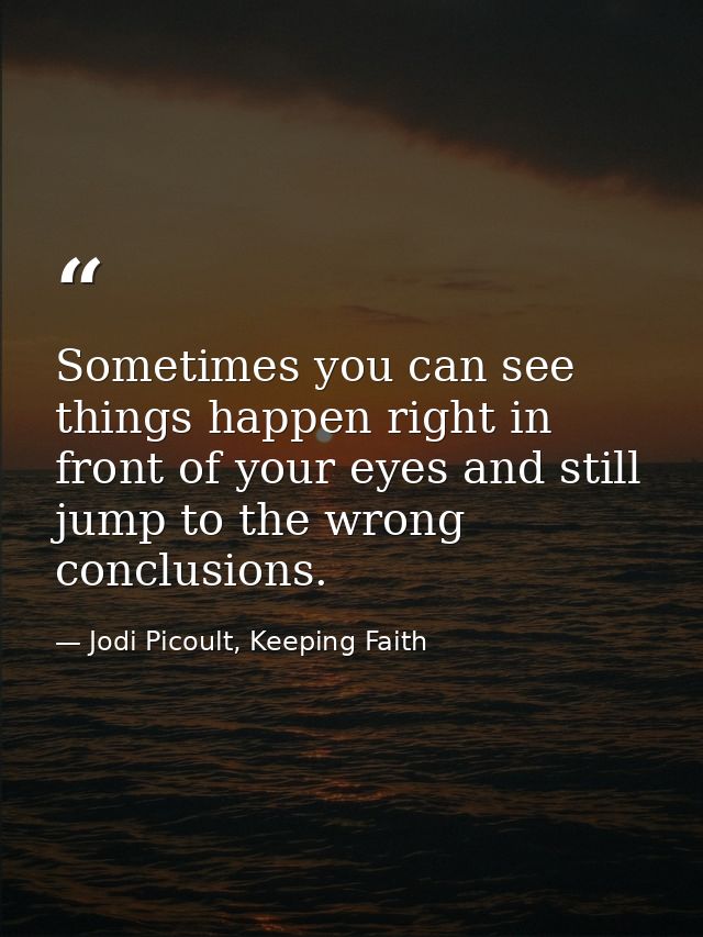 Sometimes you can see things happen right in front of your eyes and still jump to the wrong conclusions. — Jodi Picoult, Keeping Faith