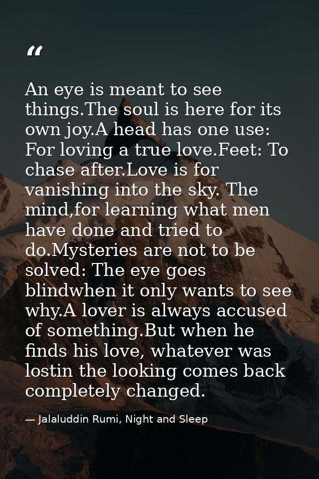 An eye is meant to see things.The soul is here for its own joy.A head has one use: For loving a true love.Feet: To chase — Jalaluddin Rumi, Night and Sleep