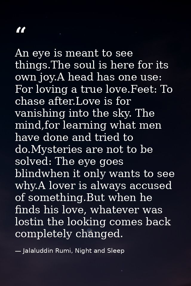 An eye is meant to see things.The soul is here for its own joy.A head has one use: For loving a true love.Feet: To chase — Jalaluddin Rumi, Night and Sleep