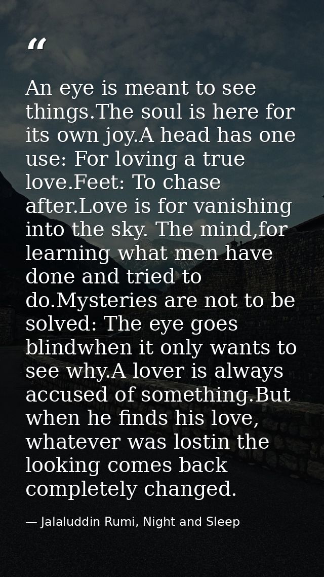 An eye is meant to see things.The soul is here for its own joy.A head has one use: For loving a true love.Feet: To chase — Jalaluddin Rumi, Night and Sleep