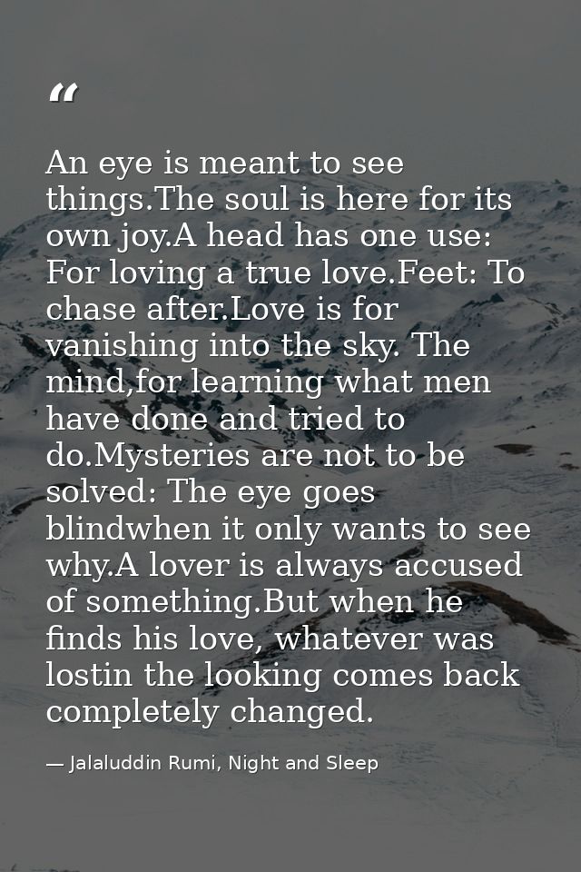 An eye is meant to see things.The soul is here for its own joy.A head has one use: For loving a true love.Feet: To chase — Jalaluddin Rumi, Night and Sleep