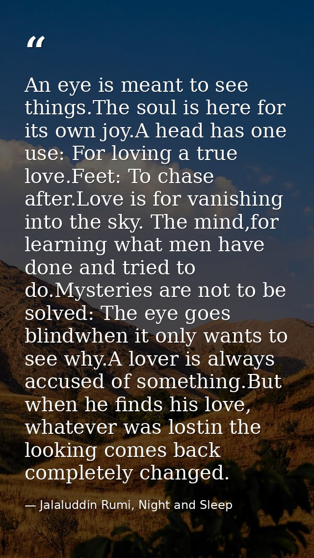 An eye is meant to see things.The soul is here for its own joy.A head has one use: For loving a true love.Feet: To chase — Jalaluddin Rumi, Night and Sleep