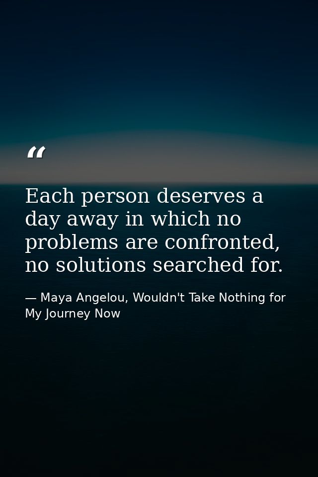Each person deserves a day away in which no problems are confronted, no solutions searched for. — Maya Angelou, Wouldn't Take Nothing for My Journey Now