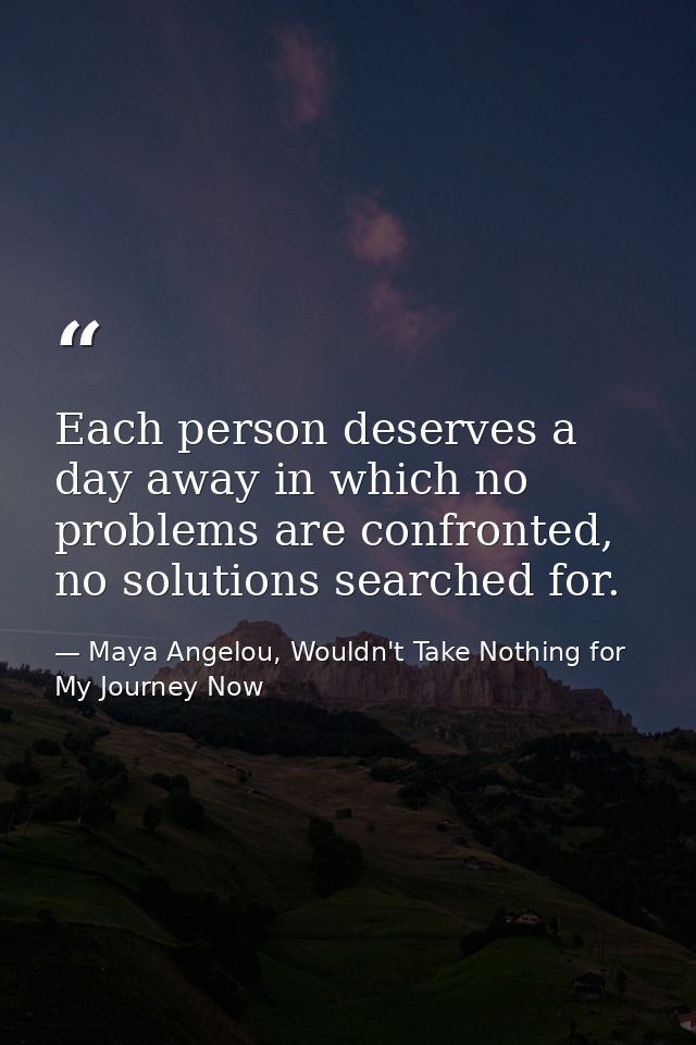Each person deserves a day away in which no problems are confronted, no solutions searched for. — Maya Angelou, Wouldn't Take Nothing for My Journey Now