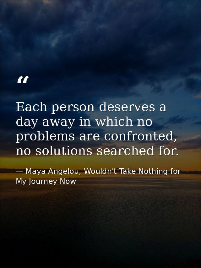 Each person deserves a day away in which no problems are confronted, no solutions searched for. — Maya Angelou, Wouldn't Take Nothing for My Journey Now