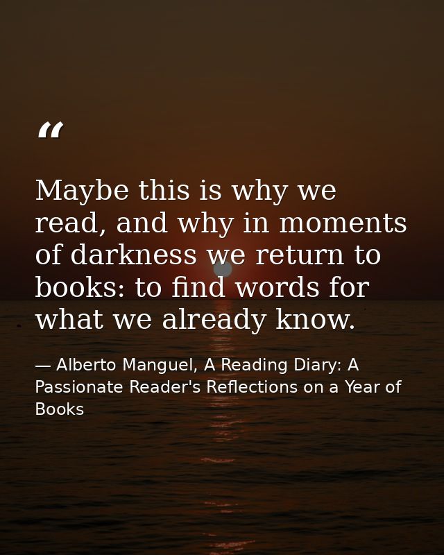 Maybe this is why we read, and why in moments of darkness we return to books: to find words for what we already know. — Alberto Manguel, A Reading Diary: A Passionate Reader's Reflections on a Year of Books