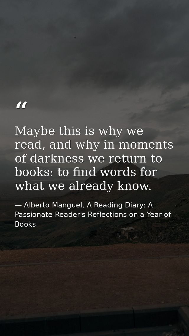 Maybe this is why we read, and why in moments of darkness we return to books: to find words for what we already know. — Alberto Manguel, A Reading Diary: A Passionate Reader's Reflections on a Year of Books