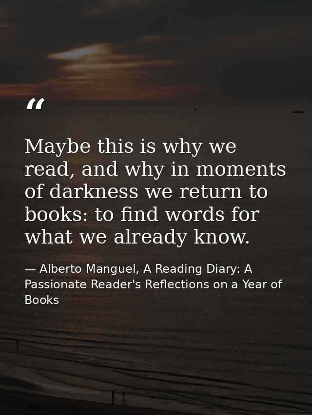 Maybe this is why we read, and why in moments of darkness we return to books: to find words for what we already know. — Alberto Manguel, A Reading Diary: A Passionate Reader's Reflections on a Year of Books