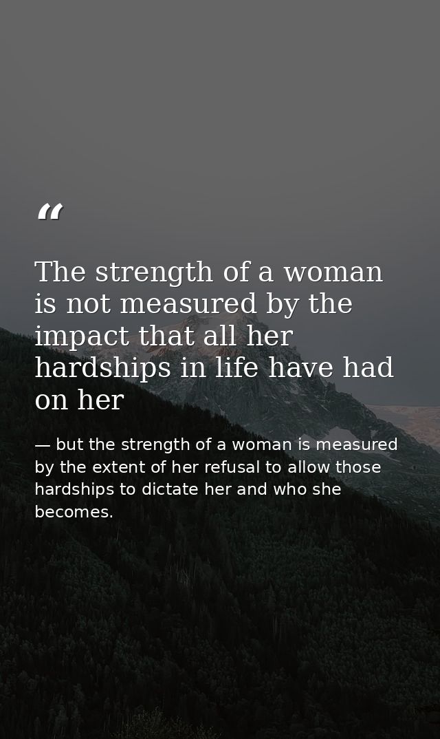 The strength of a woman is not measured by the impact that all her hardships in life have had on her — but the strength of a woman is measured by the extent of her refusal to allow those hardships to dictate her and who she becomes.