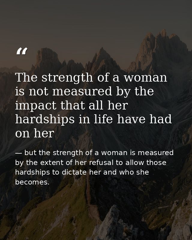 The strength of a woman is not measured by the impact that all her hardships in life have had on her — but the strength of a woman is measured by the extent of her refusal to allow those hardships to dictate her and who she becomes.
