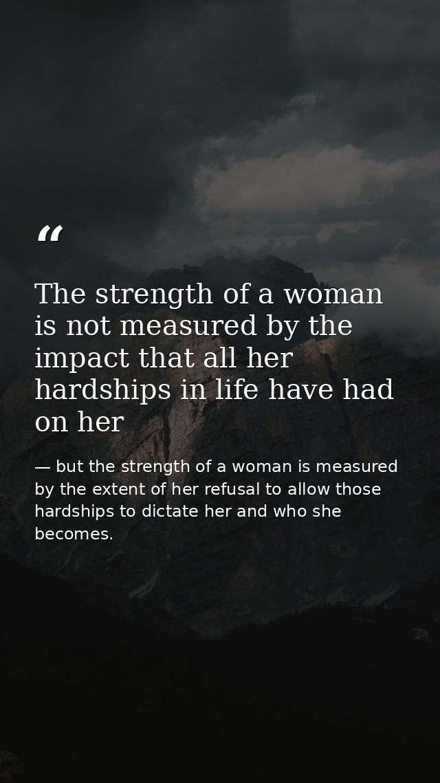 The strength of a woman is not measured by the impact that all her hardships in life have had on her — but the strength of a woman is measured by the extent of her refusal to allow those hardships to dictate her and who she becomes.
