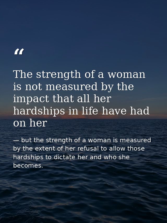 The strength of a woman is not measured by the impact that all her hardships in life have had on her — but the strength of a woman is measured by the extent of her refusal to allow those hardships to dictate her and who she becomes.