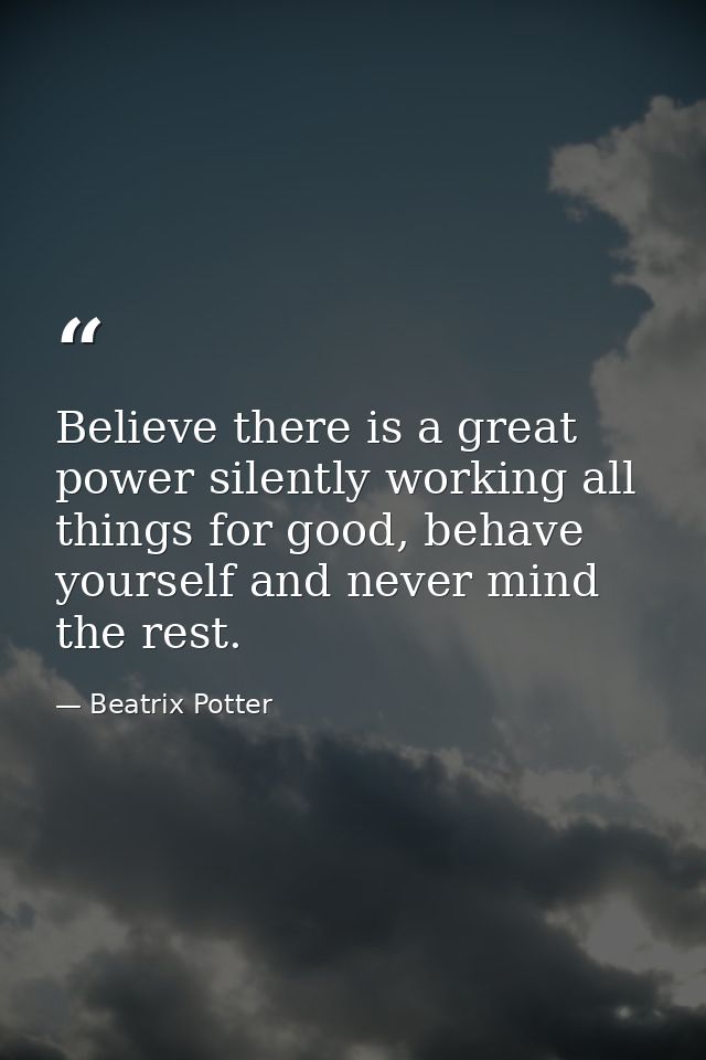 Believe there is a great power silently working all things for good, behave yourself and never mind the rest. — Beatrix Potter