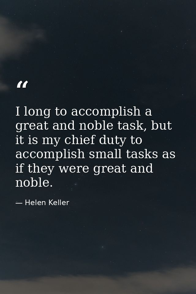 I long to accomplish a great and noble task, but it is my chief duty to accomplish small tasks as if they were great and — Helen Keller